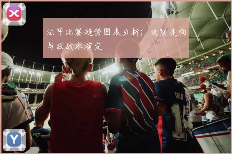 法甲比赛趋势图表分析：攻防走向与技战术演变