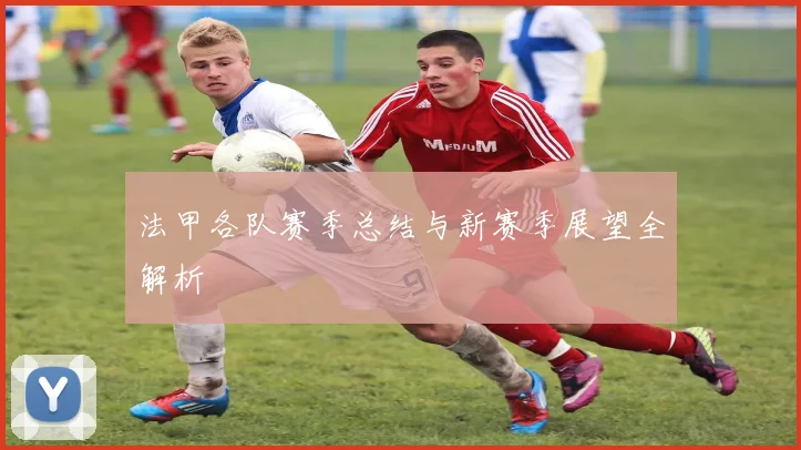 法甲各队赛季总结与新赛季展望全解析