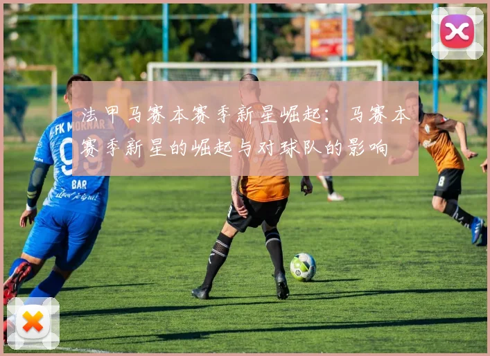 法甲马赛本赛季新星崛起：马赛本赛季新星的崛起与对球队的影响