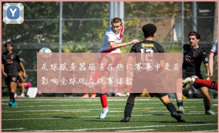 足球服务器崩溃在热门赛事中是否影响全球观众观赛体验
