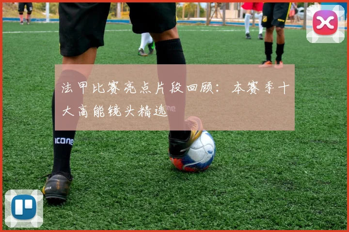 法甲比赛亮点片段回顾：本赛季十大高能镜头精选
