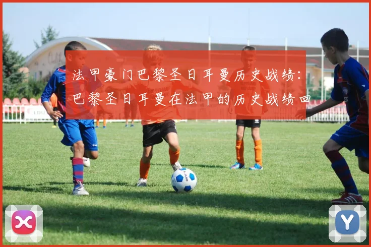 法甲豪门巴黎圣日耳曼历史战绩：巴黎圣日耳曼在法甲的历史战绩回顾